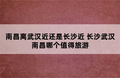 南昌离武汉近还是长沙近 长沙武汉南昌哪个值得旅游